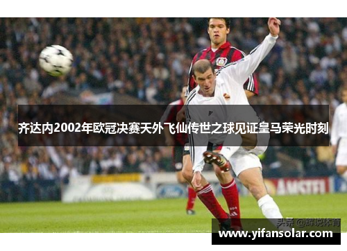 齐达内2002年欧冠决赛天外飞仙传世之球见证皇马荣光时刻