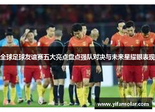全球足球友谊赛五大亮点盘点强队对决与未来星耀眼表现